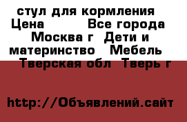 стул для кормления › Цена ­ 300 - Все города, Москва г. Дети и материнство » Мебель   . Тверская обл.,Тверь г.